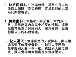 3. 缺乏同理心 : 冷漠無情，甚至在別人的
傷口上灑鹽、幸災樂禍，容易犯罪的人常
為此類性格者。
4. 情緒壓仰 : 常喜怒不形於色，常內外不一
致，呈現出與內心完全相反的情緒。這麼
做通常是為了討好別人、避免衝突，也會
影響自己的心理健康。
5. 杞人憂天 : 焦慮類型的人愛操心，與人相
處易過度依賴或懷疑。生怕別人不理他，
想掌握別人的一舉一動。質疑別人的忠誠
度，讓人覺得與他相處很有負擔壓力。
 