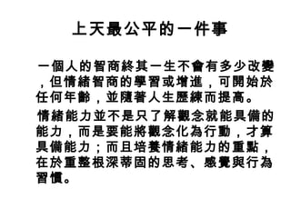上天最公平的一件事
一個人的智商終其一生不會有多少改變
，但情緒智商的學習或增進，可開始於
任何年齡，並隨著人生歷練而提高。
情緒能力並不是只了解觀念就能具備的
能力，而是要能將觀念化為行動，才算
具備能力；而且培養情緒能力的重點，
在於重整根深蒂固的思考、感覺與行為
習慣。
 