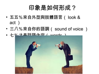 印象是如何形成？印象是如何形成？
• 五五％來自外型與肢體語言（ look &
act ）
• 三八％來自你的語調（ sound of voice ）
• 七％才是話語內容（ words ）
 