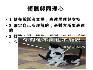 傾聽與同理心
• 1. 站在說話者立場，表達同理與支持
• 2. 確定自己所理解的，是對方所要表達
的
• 3. 傾聽五到：眼到、耳到、口到、手到
、心到
 