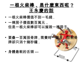 一根火柴棒 , 是什麼東西呢 ?
王永慶的話
• 一根火柴棒價值不到一毛錢 .
• 一棟房子價值數百萬元 ..
但是一根火柴棒卻可以摧毀一棟房子 .
• 要疊一百萬張骨牌 , 需費時一個月 , 但倒骨
牌卻只消十幾秒鐘 .
• 身體最軟的舌頭 ---
 