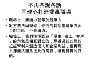 不再各說各話
同理心打造雙贏職場
• 職場上，溝通力就等於競爭力
• 對方無法同理你，你們的對話就是單方面
自說自話，不是溝通。
• 職場上，我們往往認為「雇主 - 員工 - 客戶
」的角色是相互對立的，想透過彼此間的
拉鋸牽制來創造個人和企業利益，但實際
上卻無法滿足彼此的需要，達到雙贏的目
的。
 