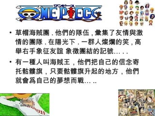 • 草帽海賊團 . 他們的隊伍 , 彙集了友情與激
情的團隊 . 在陽光下 . 一群人燦爛的笑 , 高
舉右手象征友誼 象徵團結的記號… . .
• 有一種人叫海賊王，他們把自己的信念寄
托骷髏旗，只要骷髏旗升起的地方，他們
就會爲自己的夢想而戰… ..
 