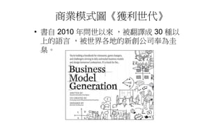 商業模式圖《獲利世代》
• 書自 2010 年問世以來 ，被翻譯成 30 種以
上的語言 ，被世界各地的新創公司奉為圭
臬。
 