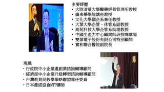 現職
•行政院中小企業處創業諮詢輔導顧問
•經濟部中小企業升級轉型諮詢輔導顧問
•台灣教育局教學策略聯盟專任委員
•日本產經協會MTP講師
主要經歷
▪ 大陸清華大學醫藥經營管理所教授
▪ 廣東藥學院講座教授
▪ 文化大學國企系兼任教授
▪ 大葉大學企管、休管系副教授
▪ 高苑科技大學企管系助理教授
▪ 中國生產力中心顧問師班授課講師
▪ 雙葉電子股份有限公司特別顧問
▪ 實和聯合醫院副院長
 