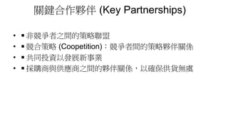 關鍵合作夥伴 (Key Partnerships)
• ◾非競爭者之間的策略聯盟
• ◾競合策略 (Coopetition)：競爭者間的策略夥伴關係
• ◾共同投資以發展新事業
• ◾採購商與供應商之間的夥伴關係，以確保供貨無虞
 