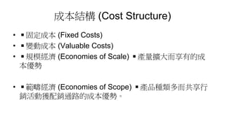 成本結構 (Cost Structure)
• ◾固定成本 (Fixed Costs)
• ◾變動成本 (Valuable Costs)
• ◾規模經濟 (Economies of Scale) ◾產量擴大而享有的成
本優勢
• ◾範疇經濟 (Economies of Scope) ◾產品種類多而共享行
銷活動獲配銷通路的成本優勢。
 