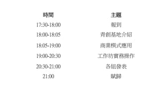 時間 主題
17:30-18:00 報到
18:00-18:05 青創基地介紹
18:05-19:00 商業模式應用
19:00-20:30 工作坊實務操作
20:30-21:00 各組發表
21:00 賦歸
 