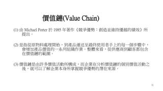31
(1) 由 Michael Porter 於 1985 年著作《競爭優勢：創造並維持優越的績效》所
提出。
(2) 是指從原物料處理開始，到產品運送至最終使用者手上的每一個步驟中，
會增加產品價值的一系列組織作業。整體來看，從供應商到顧客都包含
在價值鏈的範圍。
(3) 價值鏈是由許多價值活動所構成，而企業在分析價值鏈的個別價值活動之
後，就可以了解企業本身所掌握競爭優勢的潛在來源。
價值鏈(Value Chain)
 