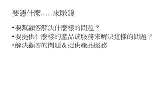 要憑什麼…….來賺錢
•要幫顧客解決什麼樣的問題？
•要提供什麼樣的產品或服務來解決這樣的問題？
•解決顧客的問題＆提供產品服務
 