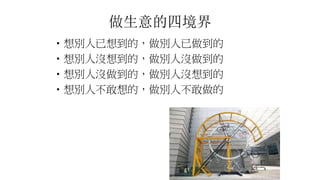 做生意的四境界
•想別人已想到的，做別人已做到的
•想別人沒想到的，做別人沒做到的
•想別人沒做到的，做別人沒想到的
•想別人不敢想的，做別人不敢做的
 