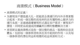 商業模式（Business Model）
• 商業模式的定義：
• 為實現客戶價值最大化，把能使企業運行的內外各要素整
合起來，形成一個完整的高效率的具有獨特核心競爭力的
運行系統，並通過最優實現形式滿足客戶需求、實現客戶
價值，同時使系統達成持續贏利目標的整體解決方案。
• 泰莫斯定義商業模式是指一個完整的產品、服務和信息流
體系，包括每一個參與者和其在其中起到的作用，以及每
一個參與者的潛在利益和相應的收益來源和方式。
 
