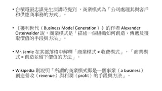 • 台積電張忠謀先生演講時提到 ，商業模式為「公司處理其與客戶
和供應商事務的方式」。
• 《獲利世代（Business Model Generation）》的作者 Alexander
Osterwalder 說，商業模式是「描述一個組織如何創造、傳遞及獲
取價值的手段與方法」。
• Mr. Jamie 在其部落格中解釋「商業模式 ≠ 收費模式」，「商業模
式 = 創造並留下價值的方法」。
• Wikipedia 則說明「所謂的商業模式即是一個事業（a business）
創造營收（revenue）與利潤（profit）的手段與方法」。
 
