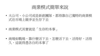 商業模式簡單來說
• 大公司、小公司或是新創團隊，都得靠自己獨特的商業模
式在市場上競爭並生存下去
• 商業模式其實就是「生存的本事」
• 商場如戰場，靠什麼活下去，怎麼活下去，活得好，活得
久，這就得憑各自的本事了
 
