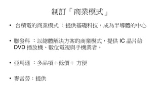 制訂「商業模式」
• 台積電的商業模式 ：提供基礎科技，成為半導體的中心
• 聯發科 ：以總體解決方案的商業模式，提供 IC 晶片給
DVD 播放機、數位電視與手機業者。
• 亞馬遜 ：多品項＋低價＋ 方便
• 麥當勞：提供
 