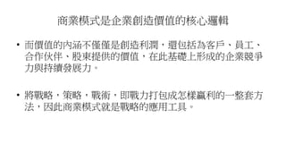 商業模式是企業創造價值的核心邏輯
• 而價值的內涵不僅僅是創造利潤，還包括為客戶、員工、
合作伙伴、股東提供的價值，在此基礎上形成的企業競爭
力與持續發展力。
• 將戰略，策略，戰術，即戰力打包成怎樣贏利的一整套方
法，因此商業模式就是戰略的應用工具。
 