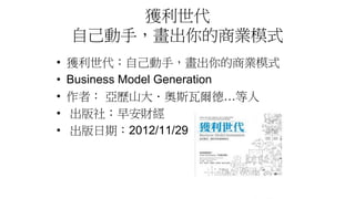 獲利世代
自己動手，畫出你的商業模式
• 獲利世代：自己動手，畫出你的商業模式
• Business Model Generation
• 作者： 亞歷山大．奧斯瓦爾德…等人
• 出版社：早安財經
• 出版日期：2012/11/29
 