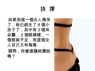 抉 擇
如果知道一個女人懷孕
了，她已經生了 8 個小
孩子了，其中有 3 個耳
朵聾， 2 個眼睛瞎，一
個智能不足，而這個女
人自己又有梅毒
請問，你會建議她墮胎
嗎？
 