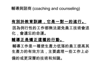輔導與諮商 (coaching and counseling)
　　　
有別於教育訓練，它是一對一的進行。
因為例行性的工作都無法避免員工技術會退
化，會遺忘的命運。
輔導正是矯正這種的行動。
輔導工作是一種使生產力低落的員工提高其
生產力的有效方法，主要處理一些工作上必
備的或更深層的技術和知識。　　　
 