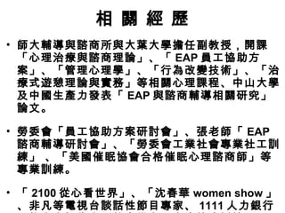 相 關 經 歷
• 師大輔導與諮商所與大葉大學擔任副教授，開課
「心理治療與諮商理論」、「 EAP 員工協助方
案」、「管理心理學」、「行為改變技術」、「治
療式遊憩理論與實務」等相關心理課程、中山大學
及中國生產力發表「 EAP 與諮商輔導相關研究」
論文。
• 勞委會「員工協助方案研討會」、張老師「 EAP
諮商輔導研討會」、「勞委會工業社會專業社工訓
練」 、「美國催眠協會合格催眠心理諮商師」等
專業訓練。
• 「 2100 從心看世界」、「沈春華 women show 」
、非凡等電視台談話性節目專家、 1111 人力銀行
 