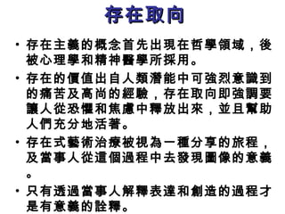 存在取向存在取向
• 存在主義的概念首先出現在哲學領域，後
被心理學和精神醫學所採用。
• 存在的價值出自人類潛能中可強烈意識到
的痛苦及高尚的經驗，存在取向即強調要
讓人從恐懼和焦慮中釋放出來，並且幫助
人們充分地活著。
• 存在式藝術治療被視為一種分享的旅程，
及當事人從這個過程中去發現圖像的意義
。
• 只有透過當事人解釋表達和創造的過程才
是有意義的詮釋。
 