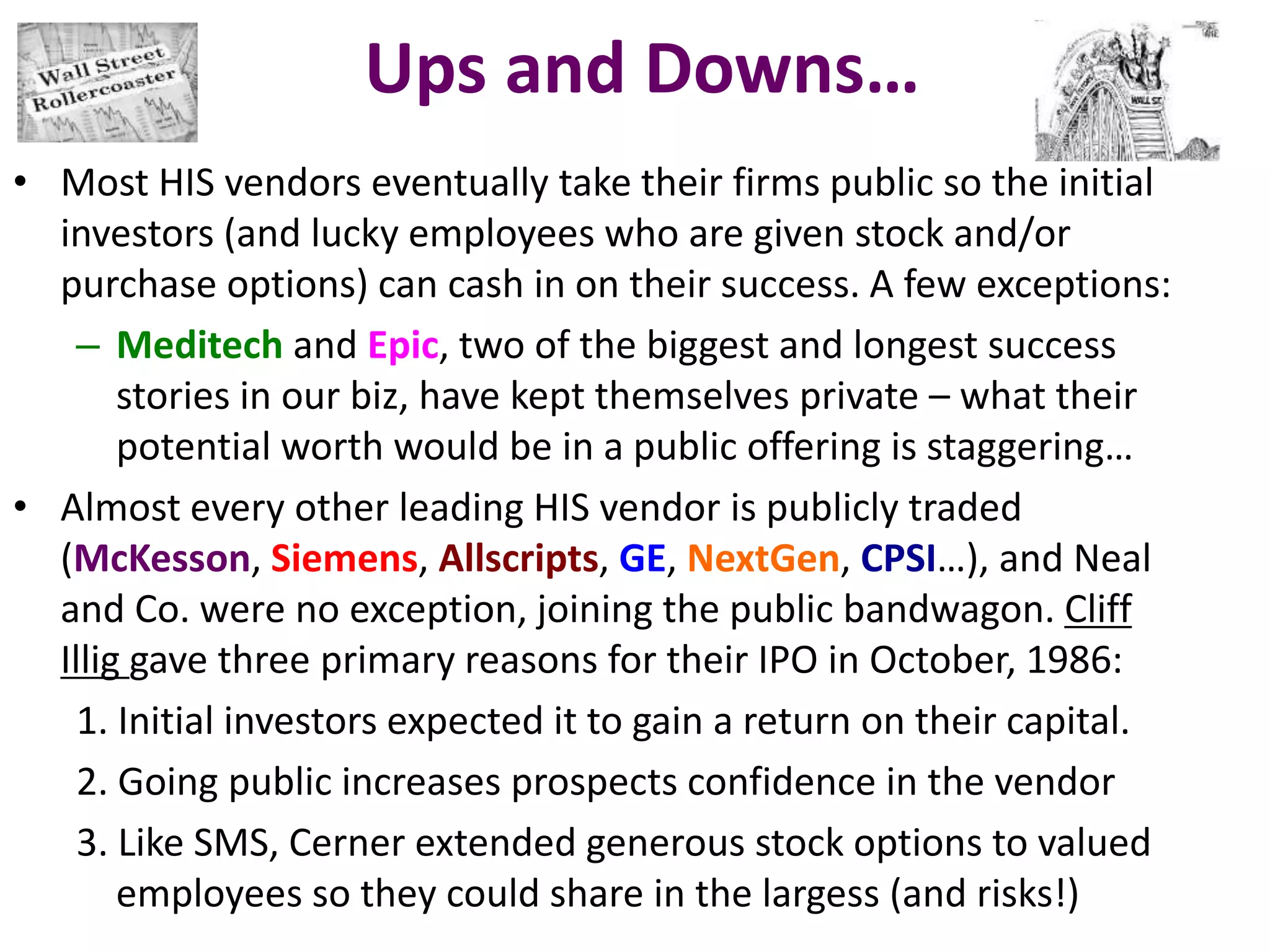 Ups and Downs…
• Most HIS vendors eventually take their firms public so the initial
investors (and lucky employees who are given stock and/or
purchase options) can cash in on their success. A few exceptions:
– Meditech and Epic, two of the biggest and longest success
stories in our biz, have kept themselves private – what their
potential worth would be in a public offering is staggering…
• Almost every other leading HIS vendor is publicly traded
(McKesson, Siemens, Allscripts, GE, NextGen, CPSI…), and Neal
and Co. were no exception, joining the public bandwagon. Cliff
Illig gave three primary reasons for their IPO in October, 1986:
1. Initial investors expected it to gain a return on their capital.
2. Going public increases prospects confidence in the vendor
3. Like SMS, Cerner extended generous stock options to valued
employees so they could share in the largess (and risks!)
 