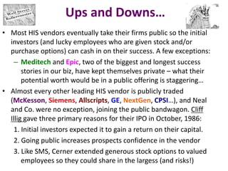Ups and Downs…
• Most HIS vendors eventually take their firms public so the initial
investors (and lucky employees who are given stock and/or
purchase options) can cash in on their success. A few exceptions:
– Meditech and Epic, two of the biggest and longest success
stories in our biz, have kept themselves private – what their
potential worth would be in a public offering is staggering…
• Almost every other leading HIS vendor is publicly traded
(McKesson, Siemens, Allscripts, GE, NextGen, CPSI…), and Neal
and Co. were no exception, joining the public bandwagon. Cliff
Illig gave three primary reasons for their IPO in October, 1986:
1. Initial investors expected it to gain a return on their capital.
2. Going public increases prospects confidence in the vendor
3. Like SMS, Cerner extended generous stock options to valued
employees so they could share in the largess (and risks!)
 