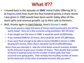What If??
• I mused back in the episode on SMS’ Initial Public Offering (# 11
at hispros.com) how much the few hundred penny-a-share stocks
I was given in 1969 would have been worth today after all the
stock splits and revenue growth, up to their sale to Siemens...
• Well, thanks again to April Martin, here’s Cerner’s math:
“How much would a single $16 share of Cerner stock purchased in the IPO be
worth today? Here are a few scenarios using yesterday’s $47.49 close:
– If you bought one $16 share in 1986, it would be worth $3,039 today.
– If you invested $400 for 25 shares, they would be worth $75,984 today.
– If you were flush enough to be able to invest $10,000 in Cerner in 1986
(buying 625 shares), those shares would be worth $1,899,600 today.
Here’s how you calculate it: take the initial dollar amount invested, divided
by the $16 price to give you a number of shares. Then double that number
of shares 6 separate times for the number of stock splits that have
occurred since going public. Then multiply the resulting number of shares
by the stock price at the close of whatever business day you want.”
 