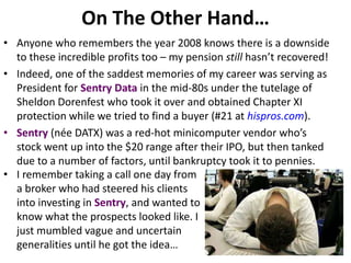 On The Other Hand…
• Anyone who remembers the year 2008 knows there is a downside
to these incredible profits too – my pension still hasn’t recovered!
• Indeed, one of the saddest memories of my career was serving as
President for Sentry Data in the mid-80s under the tutelage of
Sheldon Dorenfest who took it over and obtained Chapter XI
protection while we tried to find a buyer (#21 at hispros.com).
• Sentry (née DATX) was a red-hot minicomputer vendor who’s
stock went up into the $20 range after their IPO, but then tanked
due to a number of factors, until bankruptcy took it to pennies.
• I remember taking a call one day from
a broker who had steered his clients
into investing in Sentry, and wanted to
know what the prospects looked like. I
just mumbled vague and uncertain
generalities until he got the idea…
 