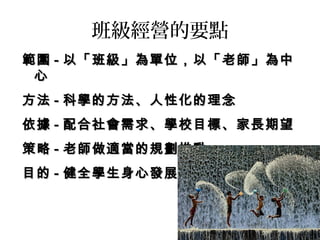 班級經營的要點
範圍範圍 -- 以「班級」為單位，以「老師」為中以「班級」為單位，以「老師」為中
心心
方法方法 -- 科學的方法、人性化的理念科學的方法、人性化的理念
依據依據 -- 配合社會需求、學校目標、家長期望配合社會需求、學校目標、家長期望
策略策略 -- 老師做適當的規劃推動老師做適當的規劃推動
目的目的 -- 健全學生身心發展健全學生身心發展
 