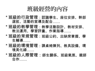 班級經營的內容
* 班級的行政管理：認識學生、座位安排、幹部
選拔、活動的宣導及配合……
* 班級的教學管理：教學活動設計、教材安排、
教法運用、學習評量、作業指導……
* 班級的常規管理：班級公約、出缺席掌握、學
生輔導……
* 班級的環境管理：課桌椅陳列、教具設備、環
境美化綠……
* 班級的人際管理：師生關係、班級氣氛、親師
合作……
 