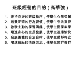 班級經營的目的 ( 高華強 )
1.   維持良好的班級秩序，使學生心無旁騖
2.   培養正確的行為習慣，使學生守法重紀
3.   啟發主動的學習興趣，使學生勤學樂學
4.   增進身心的生長發展，使學生適應愉快
5.   發展團體的自治自律，使學生動靜得宜
6.   增進班級的情感交流，使學生樂群善群
 