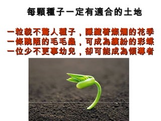 每顆種子一定有適合的土地每顆種子一定有適合的土地
一粒貌不驚人種子，隱藏著燦爛的花季一粒貌不驚人種子，隱藏著燦爛的花季
一條醜陋的毛毛蟲，可成為繽紛的彩蝶一條醜陋的毛毛蟲，可成為繽紛的彩蝶
一位少不更事幼兒，卻可能成為領導者一位少不更事幼兒，卻可能成為領導者
 