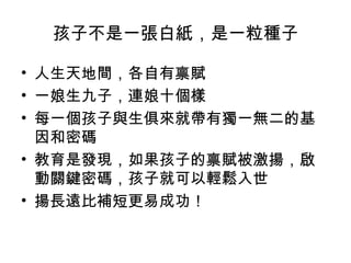 孩子不是一張白紙，是一粒種子
• 人生天地間，各自有禀賦
• 一娘生九子，連娘十個樣
• 每一個孩子與生俱來就帶有獨一無二的基
因和密碼
• 教育是發現，如果孩子的禀賦被激揚，啟
動關鍵密碼，孩子就可以輕鬆入世
• 揚長遠比補短更易成功！
 