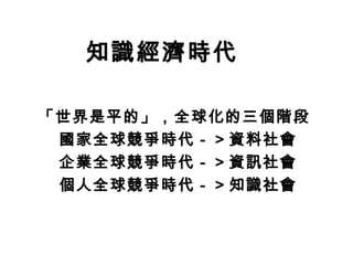 「世界是平的」，全球化的三個階段
國家全球競爭時代－＞資料社會
企業全球競爭時代－＞資訊社會
個人全球競爭時代－＞知識社會
知識經濟時代
 