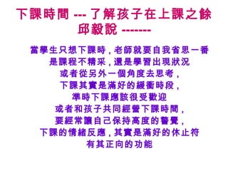 下課時間 --- 了解孩子在上課之餘
邱毅說 -------
當學生只想下課時 , 老師就要自我省思一番
是課程不精采 , 還是學習出現狀況
或者從另外一個角度去思考 ,
下課其實是滿好的緩衝時段 ,
準時下課應該很受歡迎
或者和孩子共同經營下課時間 ,
要經常讓自己保持高度的警覺 ,
下課的情緒反應 , 其實是滿好的休止符
有其正向的功能
 