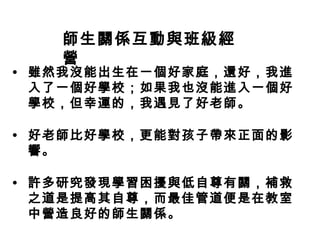 師生關係互動與班級經
營
• 雖然我沒能出生在一個好家庭，還好，我進
入了一個好學校；如果我也沒能進入一個好
學校，但幸運的，我遇見了好老師。
• 好老師比好學校，更能對孩子帶來正面的影
響。
• 許多研究發現學習困擾與低自尊有關，補救
之道是提高其自尊，而最佳管道便是在教室
中營造良好的師生關係。
 