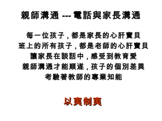 親師溝通 --- 電話與家長溝通
每一位孩子 , 都是家長的心肝寶貝
班上的所有孩子 , 都是老師的心肝寶貝
讓家長在談話中 , 感受到教育愛
親師溝通才能順遂 , 孩子的個別差異
考驗著教師的專業知能
以夷制夷以夷制夷
 