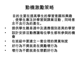動機激勵策略
目的主要在提高學生的學習意願和興趣
，使學生專注於學習與課業活動，同時意
志不良行為的產生。
• 提供學生難易適中及適應個別差異的學習
• 設計安排活動應讓每位學生都有參與的機
會
• 在班級中要建立一套合理的獎賞制度
• 好行為不獎就是在獎勵壞行為
• 壞行為不罰就是在懲罰好行為
 