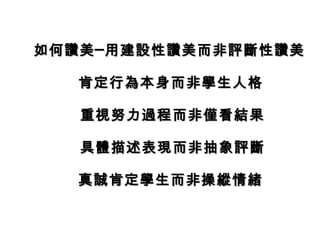 如何讚美─用建設性讚美而非評斷性讚美如何讚美─用建設性讚美而非評斷性讚美
肯定行為本身而非學生人格肯定行為本身而非學生人格
重視努力過程而非僅看結果重視努力過程而非僅看結果
具體描述表現而非抽象評斷具體描述表現而非抽象評斷
真誠肯定學生而非操縱情緒真誠肯定學生而非操縱情緒
 