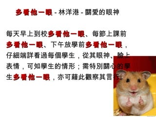 多看他一眼多看他一眼 - 林洋港 - 關愛的眼神
每天早上到校多看他一眼多看他一眼、每節上課前
多看他一眼多看他一眼、下午放學前多看他一眼多看他一眼，
仔細端詳看過每個學生，從其眼神、臉上
表情，可知學生的情形；需特別關心的學
生多看他一眼多看他一眼，亦可藉此觀察其言行。
 