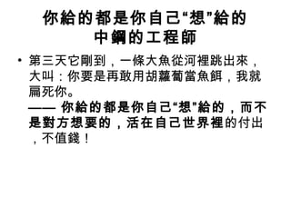 你給的都是你自己“想”給的
中鋼的工程師
• 第三天它剛到，一條大魚從河裡跳出來，
大叫：你要是再敢用胡蘿蔔當魚餌，我就
扁死你。
—— 你給的都是你自己“想”給的，而不
是對方想要的，活在自己世界裡的付出
，不值錢！
 