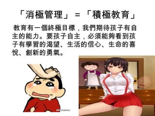 「消極管理」 = 「積極教育」
教育有一個終極目標，我們期待孩子有自
主的能力。要孩子自主，必須能夠看到孩
子有學習的渴望、生活的信心、生命的喜
悅、創新的勇氣。
 