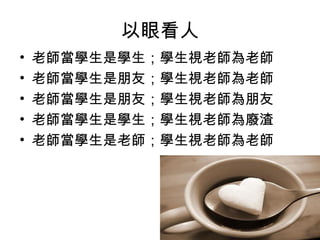 以眼看人
• 老師當學生是學生；學生視老師為老師
• 老師當學生是朋友；學生視老師為老師
• 老師當學生是朋友；學生視老師為朋友
• 老師當學生是學生；學生視老師為廢渣
• 老師當學生是老師；學生視老師為老師
 