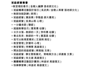 班級經營專書
◎教室裡的春天 ( 金樹人編譯 張老師文化 )
◎ 班級輔導活動設計指引 ( 吳武典 / 金樹人等著 張老師文化 )
◎ 教師效能訓練 ( 新雨 )
◎ 班級經營 ( 黃政傑 / 李隆盛 師大書苑 )
◎ 班級經營 ( 吳清山等 心理 )
◎ 一分鐘老師 ( 聯經 )
◎ 超越教學技巧 ( 曾美惠 幼獅 )
◎ 日升日落 - 教師的一天 ( 李玲惠 幼獅 )
◎ 春去秋來 - 教師的一年 ( 黃漢昌 幼獅 )
◎ 我可以教得更精采 ( 王淑俐 南宏 )
◎ 教室管理 ( 許慧玲 心理 )
◎ 教室管理 ( 李輝華 高雄復文 )
◎ 開放型的班級經營 ( 熊智銳 五南 )
◎ 班級經營 : 學生管教模式、策略與方法 ( 邱連煌 文景 )
◎ 班級經營 ( 朱文雄 高雄復文 )
◎ 團體輔導活動設計實例 ( 林進材 高雄復文 )
◎ 快樂學習單 ( 林進材 高雄復文 )
 
