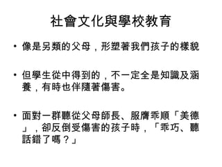 社會文化與學校教育
• 像是另類的父母，形塑著我們孩子的樣貌
• 但學生從中得到的，不一定全是知識及涵
養，有時也伴隨著傷害。
• 面對一群聽從父母師長、服膺乖順「美德
」，卻反倒受傷害的孩子時，「乖巧、聽
話錯了嗎？」
 