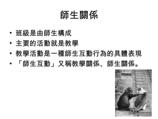 師生關係
• 班級是由師生構成
• 主要的活動就是教學
• 教學活動是一種師生互動行為的具體表現
• 「師生互動」又稱教學關係、師生關係。
 