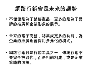 網路行銷會是未來的趨勢
• 不僅僅是為了銷售產品，更多的是為了品
牌的推廣和企業形象的展示。
• 未來的電子商務，將集成更多的功能，為
企業的推廣也會採用多元化的模式。
• 網路行銷只是行銷工具之一，傳統行銷不
會完全被取代，而是相輔相成，或是企業
策略的選擇。
 