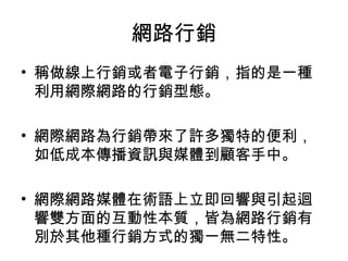 網路行銷
• 稱做線上行銷或者電子行銷，指的是一種
利用網際網路的行銷型態。
• 網際網路為行銷帶來了許多獨特的便利，
如低成本傳播資訊與媒體到顧客手中。
• 網際網路媒體在術語上立即回響與引起迴
響雙方面的互動性本質，皆為網路行銷有
別於其他種行銷方式的獨一無二特性。
 