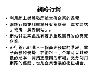 網路行銷
• 利用線上媒體發展並宣傳企業的過程。
• 網路行銷並非單單只有意味著「建立網站
」或者「廣告網站」。
• 網站背後某處是有著多重現實目的的真實
企業。
• 路行銷已經進入一個高速發展的階段。電
子商務的優勢，在網路上，企業可以以較
低的成本，開拓更廣闊的市場。充分利用
網路的優勢，也是企業發展的極佳機會。
 